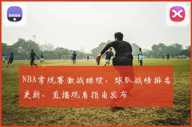 NBA常规赛激战继续，球队战绩排名更新，直播观看指南发布