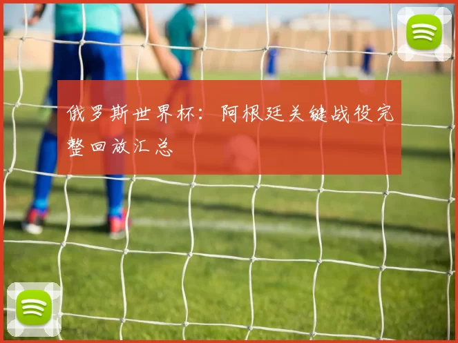俄罗斯世界杯:阿根廷关键战役完整回放汇总