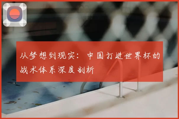 从梦想到现实：中国打进世界杯的战术体系深度剖析