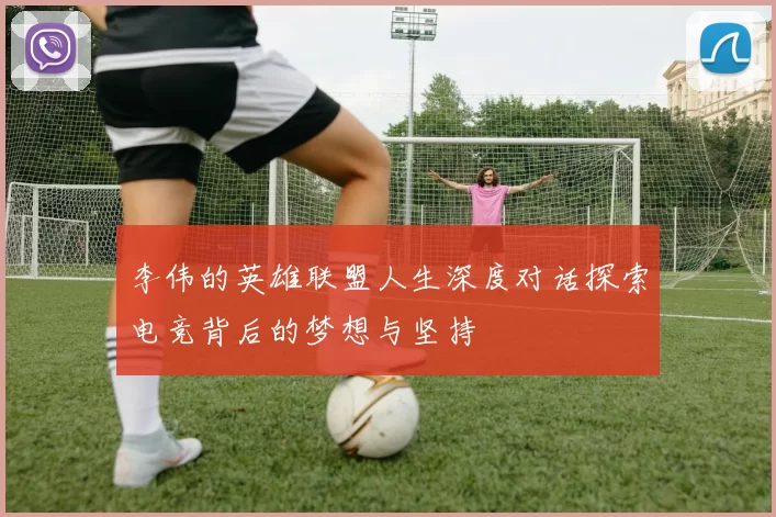李伟的英雄联盟人生深度对话探索电竞背后的梦想与坚持