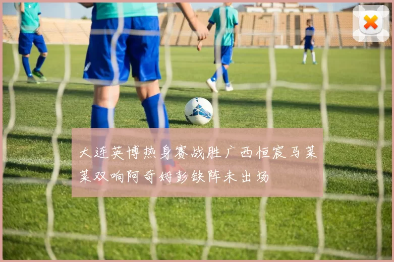 大连英博热身赛战胜广西恒宸马莱莱双响阿奇姆彭缺阵未出场