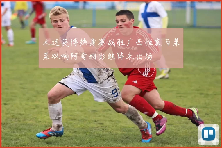 大连英博热身赛战胜广西恒宸马莱莱双响阿奇姆彭缺阵未出场