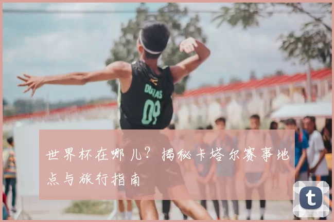 世界杯在哪儿？揭秘卡塔尔赛事地点与旅行指南