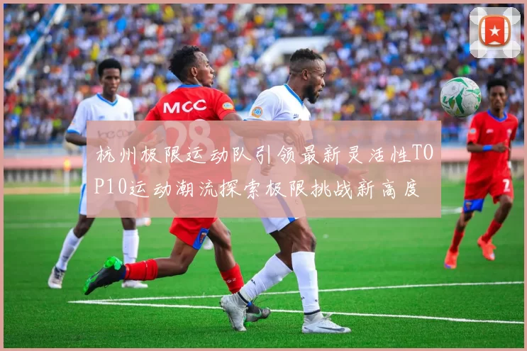 杭州极限运动队引领最新灵活性TOP10运动潮流探索极限挑战新高度