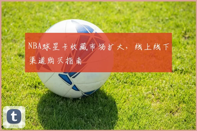 NBA球星卡收藏市场扩大,线上线下渠道购买指南