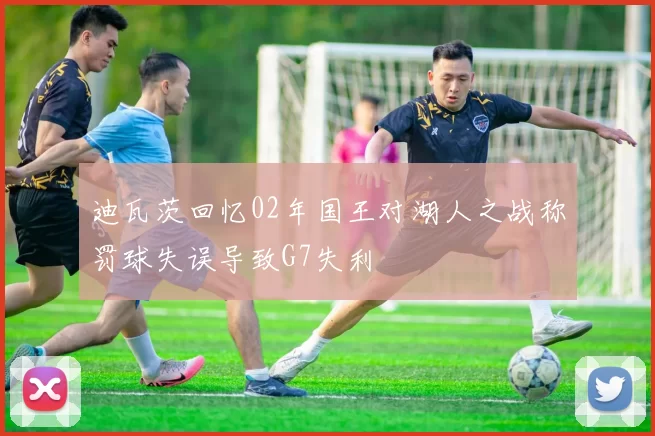 迪瓦茨回忆02年国王对湖人之战称罚球失误导致G7失利