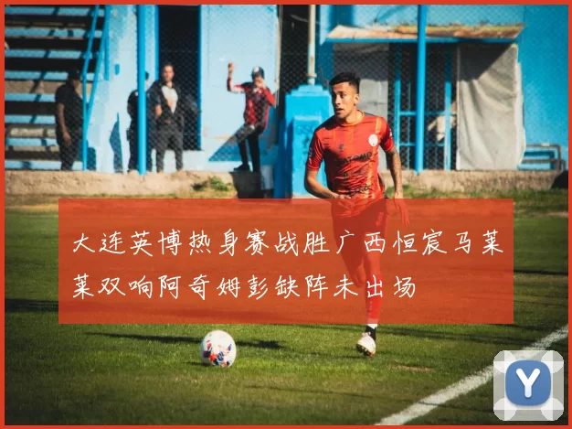 大连英博热身赛战胜广西恒宸马莱莱双响阿奇姆彭缺阵未出场