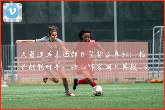 火箭追逐东西部巨星背后真相：抬价削弱对手，核心阵容明年再战_交易_球员_本赛季