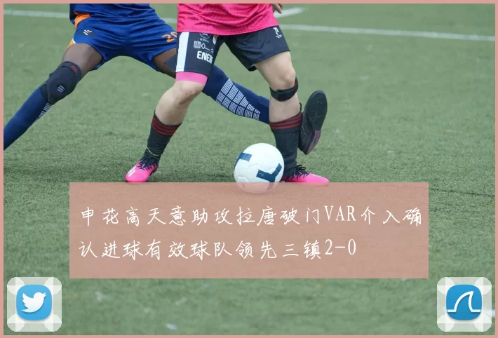 申花高天意助攻拉唐破门VAR介入确认进球有效球队领先三镇2-0