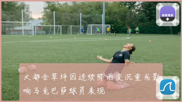 大都会草坪因连续降雨变沉重或影响马竞巴萨球员表现