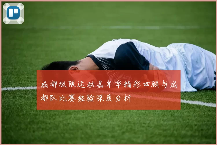 成都极限运动嘉年华精彩回顾与成都队比赛经验深度分析