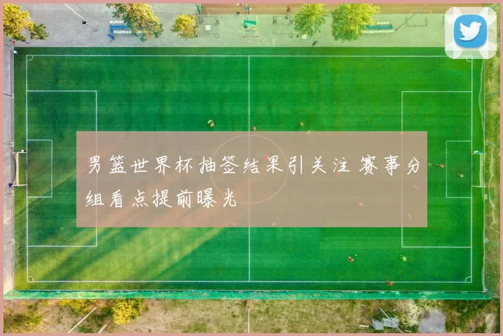 男篮世界杯抽签结果引关注 赛事分组看点提前曝光