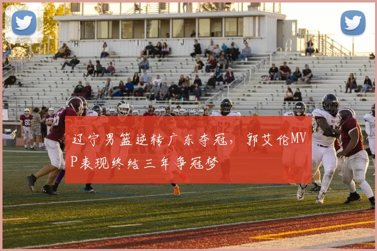 辽宁男篮逆转广东夺冠，郭艾伦MVP表现终结三年争冠梦