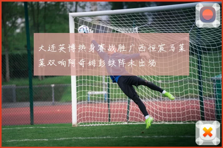 大连英博热身赛战胜广西恒宸马莱莱双响阿奇姆彭缺阵未出场