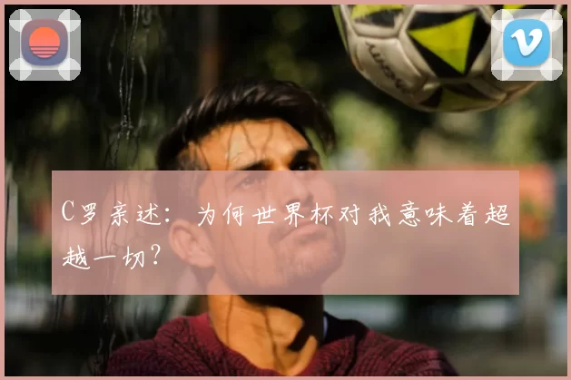 C罗亲述:为何世界杯对我意味着超越一切?