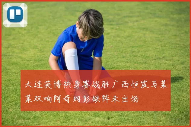 大连英博热身赛战胜广西恒宸马莱莱双响阿奇姆彭缺阵未出场