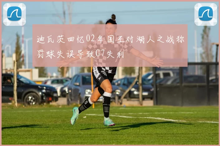 迪瓦茨回忆02年国王对湖人之战称罚球失误导致G7失利