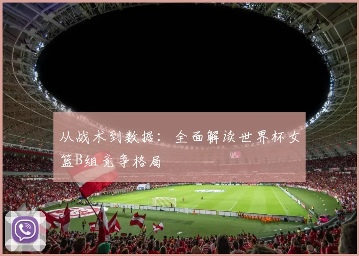 从战术到数据：全面解读世界杯女篮B组竞争格局
