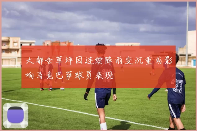 大都会草坪因连续降雨变沉重或影响马竞巴萨球员表现