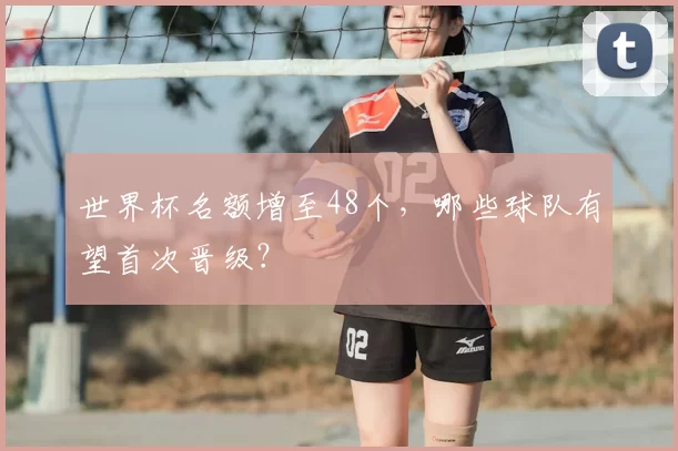 世界杯名额增至48个,哪些球队有望首次晋级?