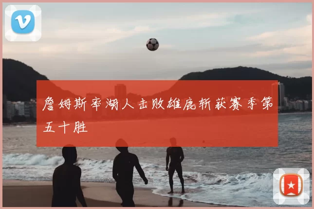 詹姆斯率湖人击败雄鹿斩获赛季第五十胜