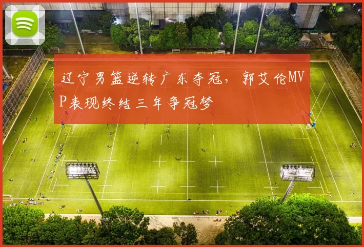 辽宁男篮逆转广东夺冠,郭艾伦MVP表现终结三年争冠梦