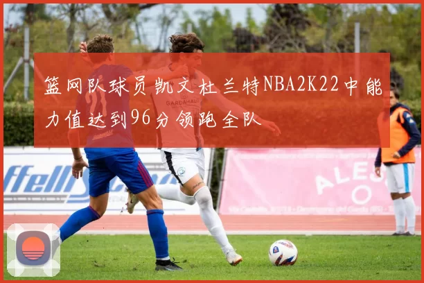 篮网队球员凯文杜兰特NBA2K22中能力值达到96分领跑全队