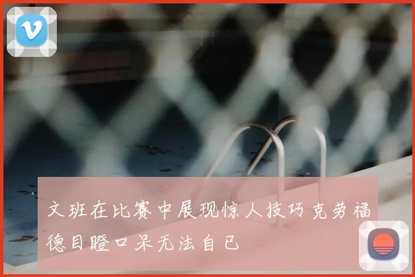 文班在比赛中展现惊人技巧克劳福德目瞪口呆无法自已