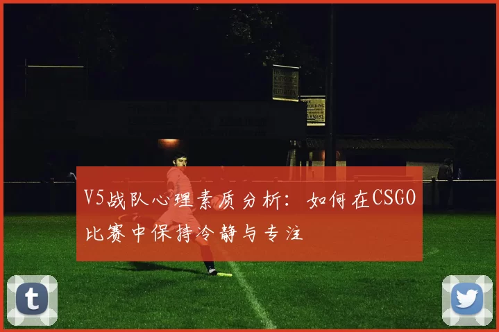 V5战队心理素质分析：如何在CSGO比赛中保持冷静与专注