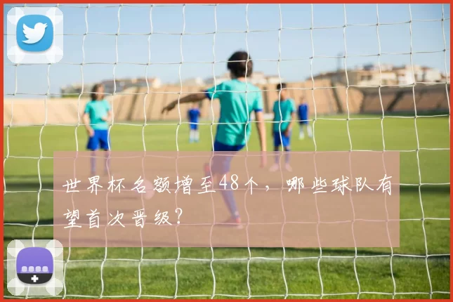 世界杯名额增至48个,哪些球队有望首次晋级?
