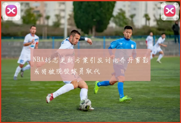 NBA标志更新方案引发讨论乔丹剪影或将被现役球员取代