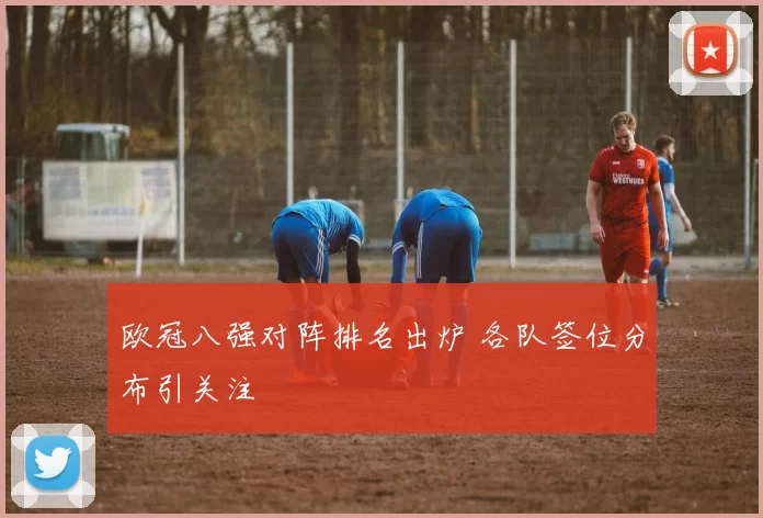 欧冠八强对阵排名出炉 各队签位分布引关注