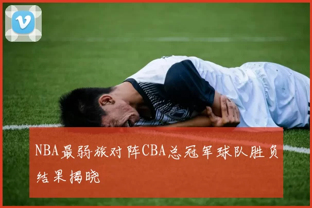 NBA最弱旅对阵CBA总冠军球队胜负结果揭晓