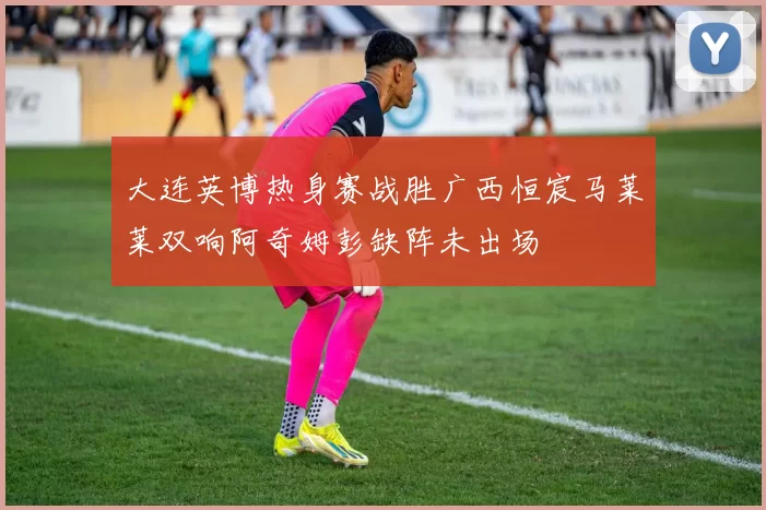 大连英博热身赛战胜广西恒宸马莱莱双响阿奇姆彭缺阵未出场