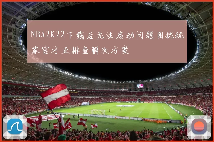 NBA2K22下载后无法启动问题困扰玩家官方正排查解决方案
