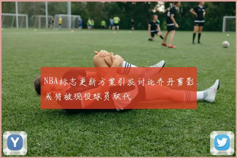 NBA标志更新方案引发讨论乔丹剪影或将被现役球员取代