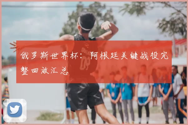 俄罗斯世界杯：阿根廷关键战役完整回放汇总