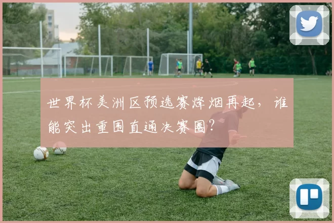 世界杯美洲区预选赛烽烟再起,谁能突出重围直通决赛圈?