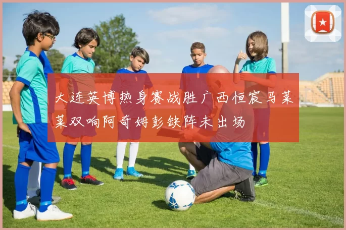 大连英博热身赛战胜广西恒宸马莱莱双响阿奇姆彭缺阵未出场