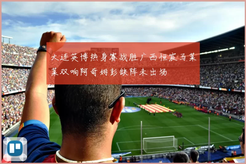 大连英博热身赛战胜广西恒宸马莱莱双响阿奇姆彭缺阵未出场