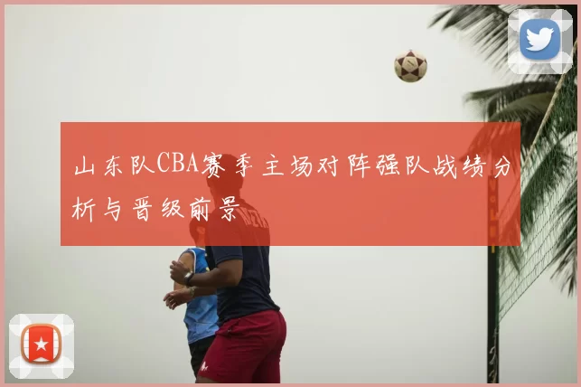 山东队CBA赛季主场对阵强队战绩分析与晋级前景