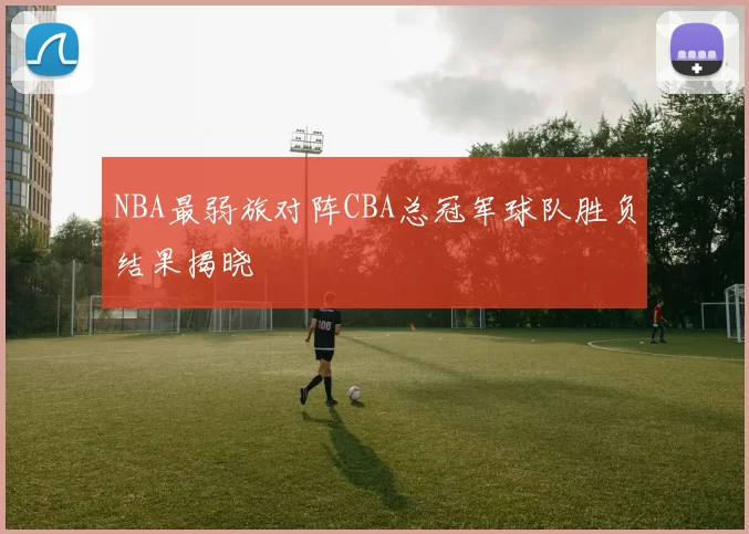 NBA最弱旅对阵CBA总冠军球队胜负结果揭晓