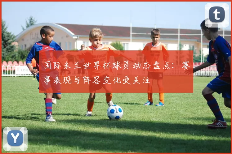 国际米兰世界杯球员动态盘点：赛事表现与阵容变化受关注