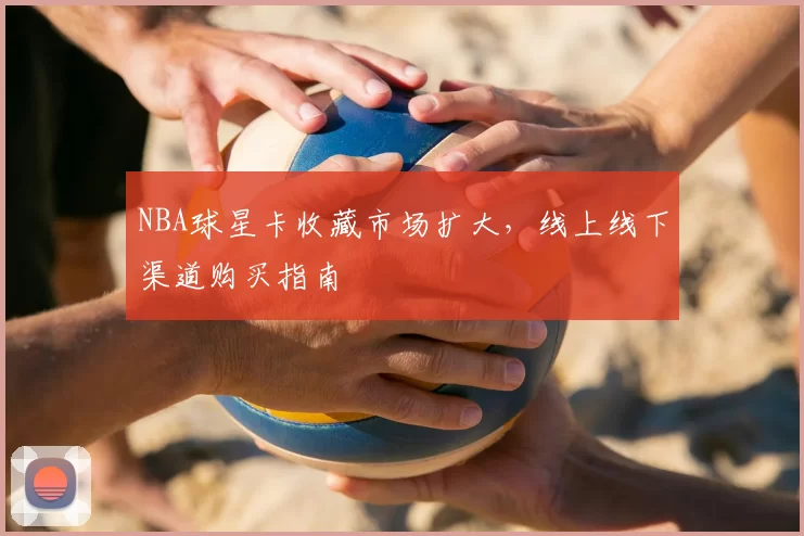 NBA球星卡收藏市场扩大,线上线下渠道购买指南