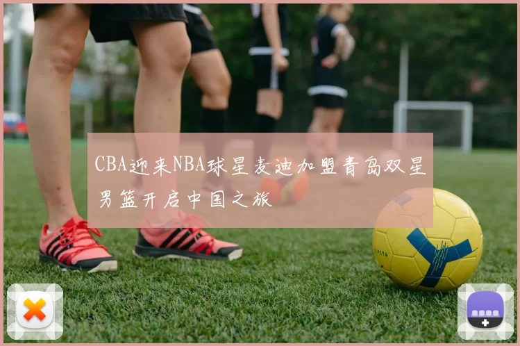 CBA迎来NBA球星麦迪加盟青岛双星男篮开启中国之旅