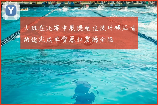 文班在比赛中展现绝佳技巧碾压肯纳德完成单臂暴扣震撼全场