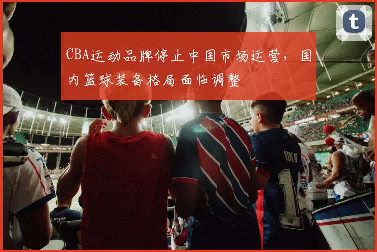 CBA运动品牌停止中国市场运营，国内篮球装备格局面临调整