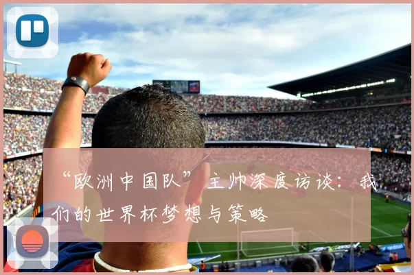 “欧洲中国队”主帅深度访谈:我们的世界杯梦想与策略