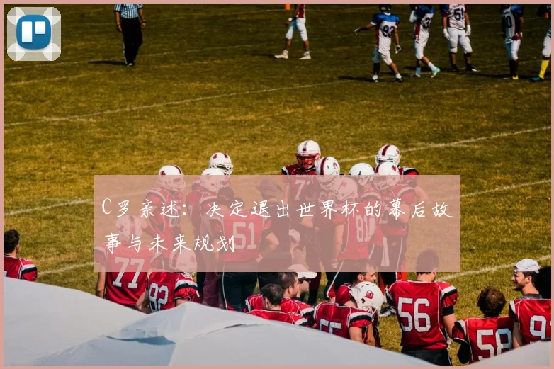 C罗亲述:决定退出世界杯的幕后故事与未来规划