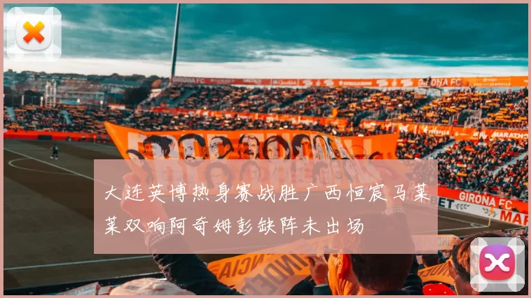 大连英博热身赛战胜广西恒宸马莱莱双响阿奇姆彭缺阵未出场